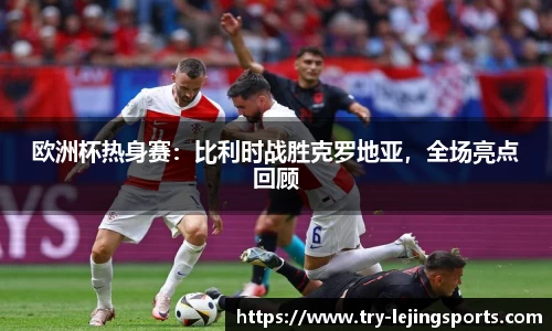 欧洲杯热身赛：比利时战胜克罗地亚，全场亮点回顾